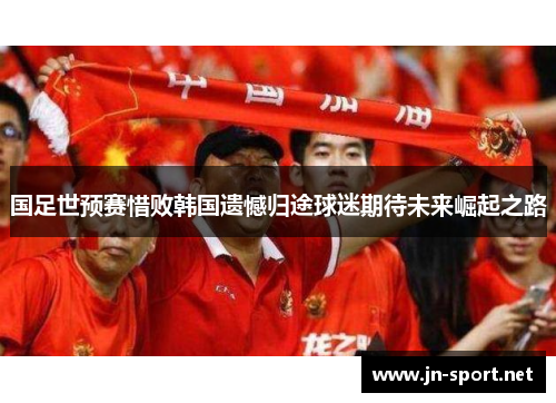 国足世预赛惜败韩国遗憾归途球迷期待未来崛起之路